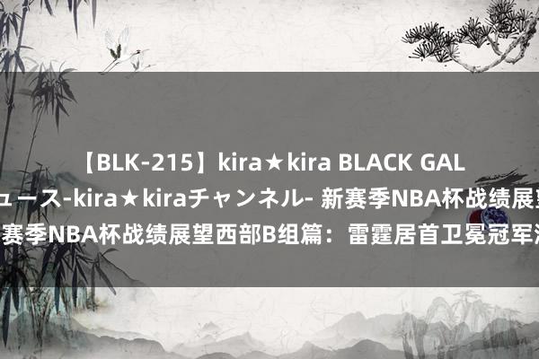 【BLK-215】kira★kira BLACK GAL 黒ギャル・EMIRIプロデュース-kira★kiraチャンネル- 新赛季NBA杯战绩展望西部B组篇：雷霆居首卫冕冠军湖东谈主次席