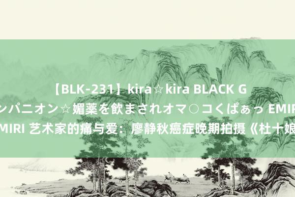 【BLK-231】kira☆kira BLACK GAL 黒ギャル中出し温泉コンパニオン☆媚薬を飲まされオマ○コくぱぁっ EMIRI 艺术家的痛与爱：廖静秋癌症晚期拍摄《杜十娘》，背后的家庭挑战