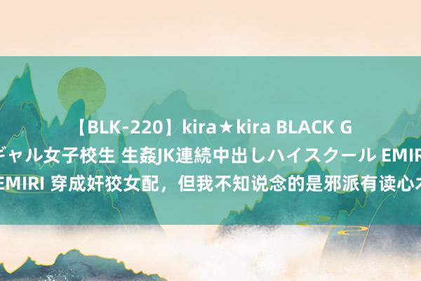 【BLK-220】kira★kira BLACK GAL 留年5年目のお姉黒ギャル女子校生 生姦JK連続中出しハイスクール EMIRI 穿成奸狡女配，但我不知说念的是邪派有读心术，每天对着邪派口嗨