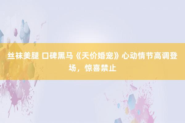 丝袜美腿 口碑黑马《天价婚宠》心动情节高调登场，惊喜禁止