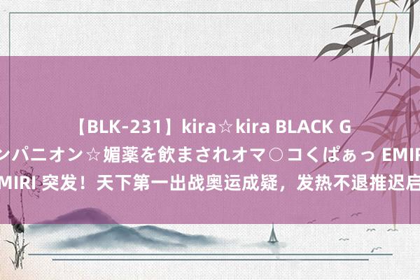 【BLK-231】kira☆kira BLACK GAL 黒ギャル中出し温泉コンパニオン☆媚薬を飲まされオマ○コくぱぁっ EMIRI 突发！天下第一出战奥运成疑，发热不退推迟启航，德约科维奇笑了