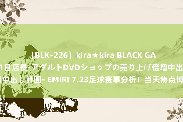 【BLK-226】kira★kira BLACK GAL 黒ギャル露出セクハラ1日店長-アダルトDVDショップの売り上げ倍増中出し計画- EMIRI 7.23足球赛事分析！当天焦点博德精明VS列加斯！