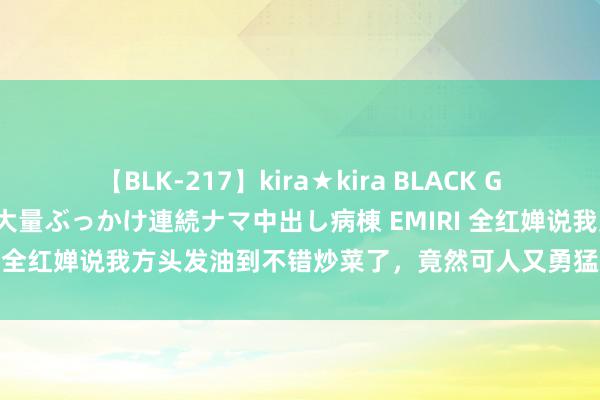 【BLK-217】kira★kira BLACK GAL黒ギャルご奉仕ナース 大量ぶっかけ連続ナマ中出し病棟 EMIRI 全红婵说我方头发油到不错炒菜了，竟然可人又勇猛的“感奋果”