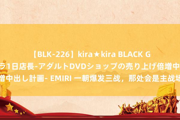 【BLK-226】kira★kira BLACK GAL 黒ギャル露出セクハラ1日店長-アダルトDVDショップの売り上げ倍増中出し計画- EMIRI 一朝爆发三战，那处会是主战场？有一地区值得警惕