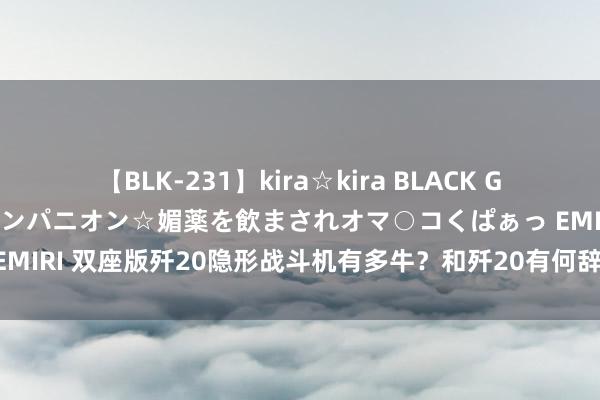 【BLK-231】kira☆kira BLACK GAL 黒ギャル中出し温泉コンパニオン☆媚薬を飲まされオマ○コくぱぁっ EMIRI 双座版歼20隐形战斗机有多牛？和歼20有何辞别？外媒为何炸锅？