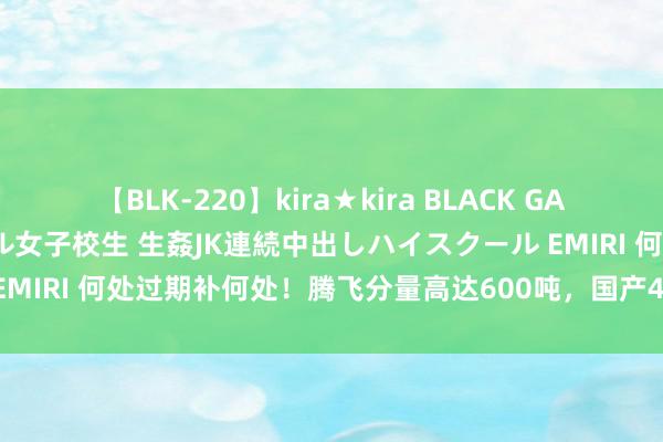 【BLK-220】kira★kira BLACK GAL 留年5年目のお姉黒ギャル女子校生 生姦JK連続中出しハイスクール EMIRI 何处过期补何处！腾飞分量高达600吨，国产40系运输神秘来了