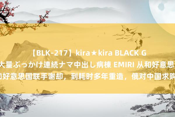 【BLK-217】kira★kira BLACK GAL黒ギャルご奉仕ナース 大量ぶっかけ連続ナマ中出し病棟 EMIRI 从和好意思国联手谢却，到耗时多年重造，俄对中国求购图160格调不变