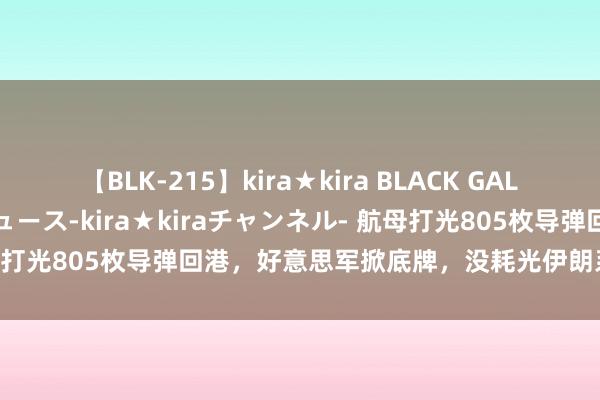 【BLK-215】kira★kira BLACK GAL 黒ギャル・EMIRIプロデュース-kira★kiraチャンネル- 航母打光805枚导弹回港，好意思军掀底牌，没耗光伊朗系我方先扛不住