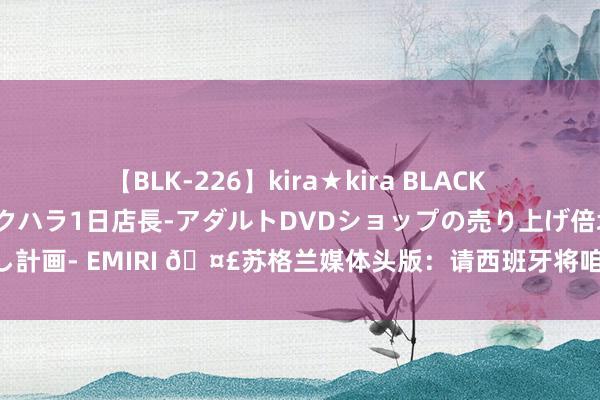 【BLK-226】kira★kira BLACK GAL 黒ギャル露出セクハラ1日店長-アダルトDVDショップの売り上げ倍増中出し計画- EMIRI 🤣苏格兰媒体头版：请西班牙将咱们从英格兰的得手中救济出来吧