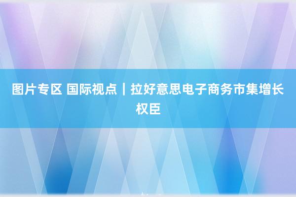 图片专区 国际视点｜拉好意思电子商务市集增长权臣