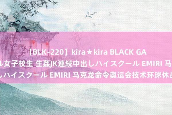 【BLK-220】kira★kira BLACK GAL 留年5年目のお姉黒ギャル女子校生 生姦JK連続中出しハイスクール EMIRI 马克龙命令奥运会技术环球休战