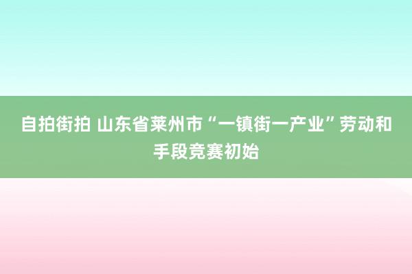 自拍街拍 山东省莱州市“一镇街一产业”劳动和手段竞赛初始