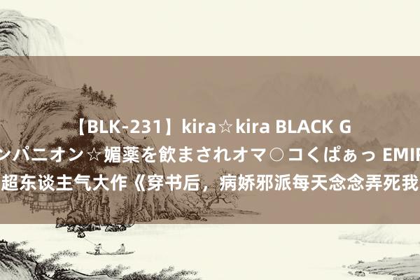 【BLK-231】kira☆kira BLACK GAL 黒ギャル中出し温泉コンパニオン☆媚薬を飲まされオマ○コくぱぁっ EMIRI 超东谈主气大作《穿书后，病娇邪派每天念念弄死我》，情节险些不要太甜呀！