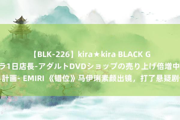 【BLK-226】kira★kira BLACK GAL 黒ギャル露出セクハラ1日店長-アダルトDVDショップの売り上げ倍増中出し計画- EMIRI 《错位》马伊琍素颜出镜，打了悬疑剧假细巧的脸，这才是濒临现实