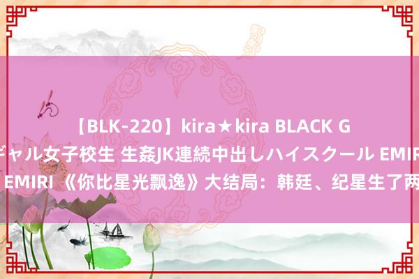 【BLK-220】kira★kira BLACK GAL 留年5年目のお姉黒ギャル女子校生 生姦JK連続中出しハイスクール EMIRI 《你比星光飘逸》大结局：韩廷、纪星生了两娃，最幸福的是他们