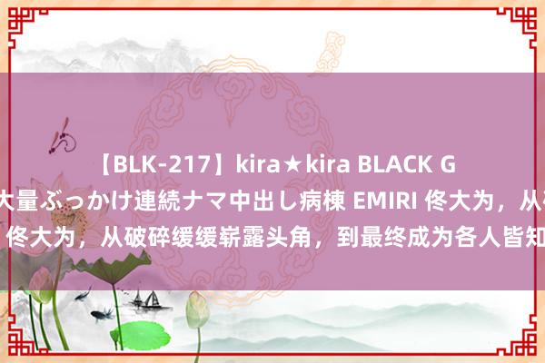 【BLK-217】kira★kira BLACK GAL黒ギャルご奉仕ナース 大量ぶっかけ連続ナマ中出し病棟 EMIRI 佟大为，从破碎缓缓崭露头角，到最终成为各人皆知的影视明星