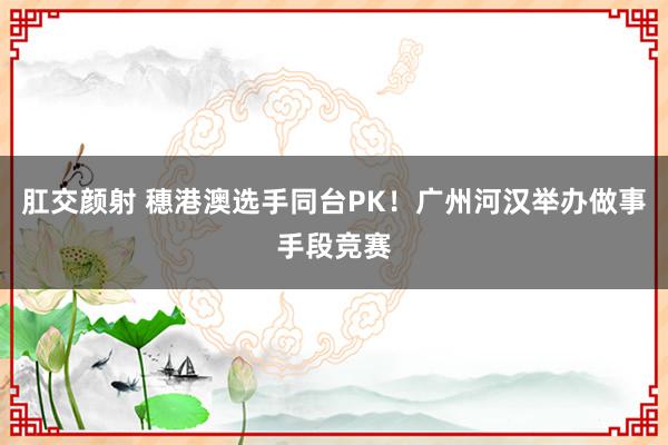 肛交颜射 穗港澳选手同台PK！广州河汉举办做事手段竞赛