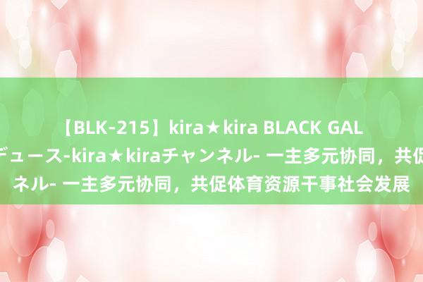 【BLK-215】kira★kira BLACK GAL 黒ギャル・EMIRIプロデュース-kira★kiraチャンネル- 一主多元协同，共促体育资源干事社会发展