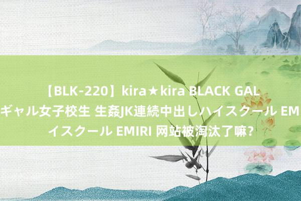 【BLK-220】kira★kira BLACK GAL 留年5年目のお姉黒ギャル女子校生 生姦JK連続中出しハイスクール EMIRI 网站被淘汰了嘛？