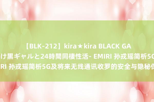 【BLK-212】kira★kira BLACK GAL レンタル痴女GAL-日焼け黒ギャルと24時間同棲性活- EMIRI 孙戎瑶简析5G及将来无线通讯收罗的安全与隐秘保护磋磨