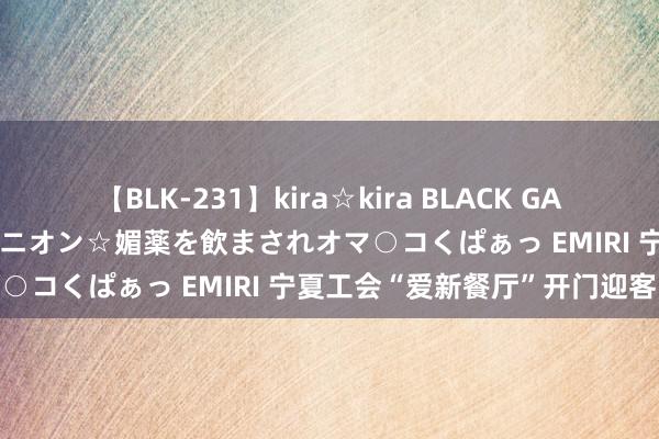 【BLK-231】kira☆kira BLACK GAL 黒ギャル中出し温泉コンパニオン☆媚薬を飲まされオマ○コくぱぁっ EMIRI 宁夏工会“爱新餐厅”开门迎客