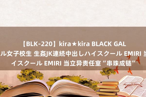 【BLK-220】kira★kira BLACK GAL 留年5年目のお姉黒ギャル女子校生 生姦JK連続中出しハイスクール EMIRI 当立异责任室“串珠成链”