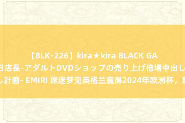 【BLK-226】kira★kira BLACK GAL 黒ギャル露出セクハラ1日店長-アダルトDVDショップの売り上げ倍増中出し計画- EMIRI 球迷梦见英格兰赢得2024年欧洲杯，颓败觉悟于千里闷比赛间