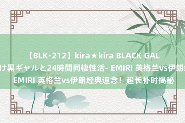 【BLK-212】kira★kira BLACK GAL レンタル痴女GAL-日焼け黒ギャルと24時間同棲性活- EMIRI 英格兰vs伊朗经典追念！超长补时揭秘