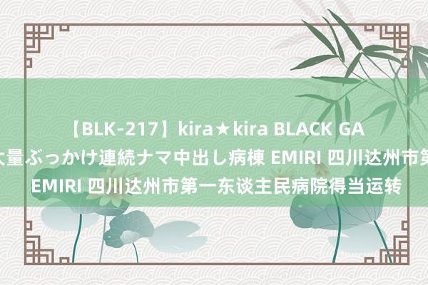 【BLK-217】kira★kira BLACK GAL黒ギャルご奉仕ナース 大量ぶっかけ連続ナマ中出し病棟 EMIRI 四川达州市第一东谈主民病院得当运转