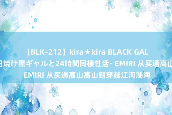 【BLK-212】kira★kira BLACK GAL レンタル痴女GAL-日焼け黒ギャルと24時間同棲性活- EMIRI 从买通高山高山到穿越江河湖海