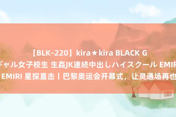 【BLK-220】kira★kira BLACK GAL 留年5年目のお姉黒ギャル女子校生 生姦JK連続中出しハイスクール EMIRI 星探直击丨巴黎奥运会开幕式，让灵通场再也无法圈定思象的畛域