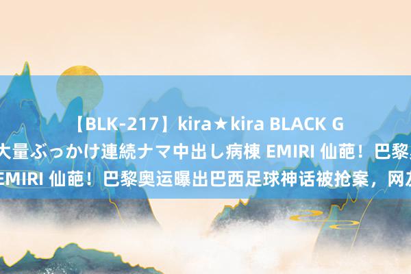 【BLK-217】kira★kira BLACK GAL黒ギャルご奉仕ナース 大量ぶっかけ連続ナマ中出し病棟 EMIRI 仙葩！巴黎奥运曝出巴西足球神话被抢案，网友哗然