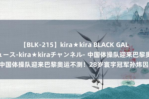 【BLK-215】kira★kira BLACK GAL 黒ギャル・EMIRIプロデュース-kira★kiraチャンネル- 中国体操队迎来巴黎奥运不测！28岁寰宇冠军孙炜因伤退出比赛