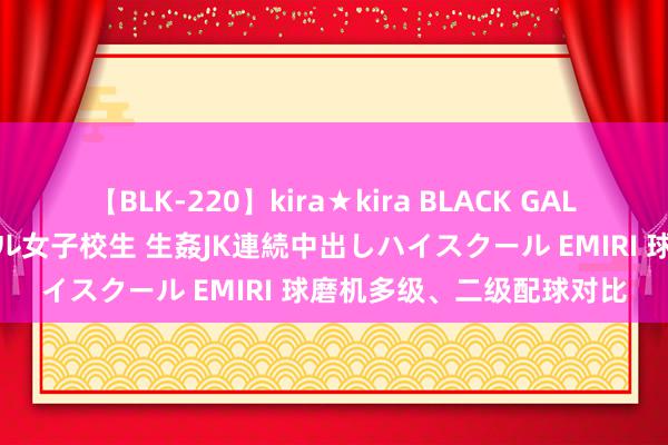 【BLK-220】kira★kira BLACK GAL 留年5年目のお姉黒ギャル女子校生 生姦JK連続中出しハイスクール EMIRI 球磨机多级、二级配球对比