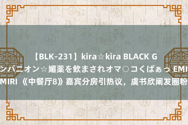 【BLK-231】kira☆kira BLACK GAL 黒ギャル中出し温泉コンパニオン☆媚薬を飲まされオマ○コくぱぁっ EMIRI 《中餐厅8》嘉宾分房引热议，虞书欣阐发圈粉，翟潇闻胡一天遭批