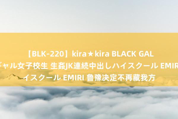 【BLK-220】kira★kira BLACK GAL 留年5年目のお姉黒ギャル女子校生 生姦JK連続中出しハイスクール EMIRI 鲁豫决定不再藏我方