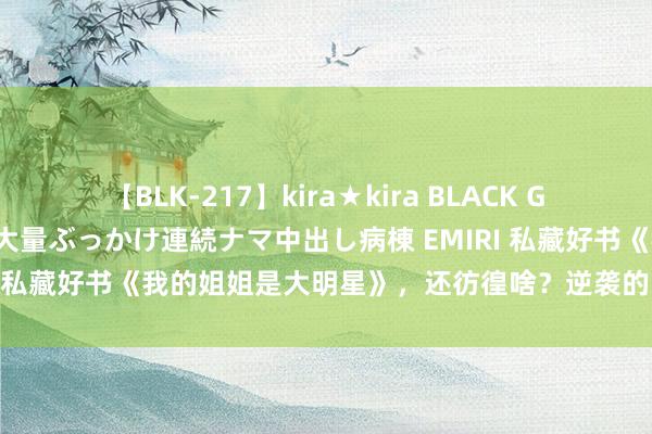 【BLK-217】kira★kira BLACK GAL黒ギャルご奉仕ナース 大量ぶっかけ連続ナマ中出し病棟 EMIRI 私藏好书《我的姐姐是大明星》，还彷徨啥？逆袭的日子要来啦！