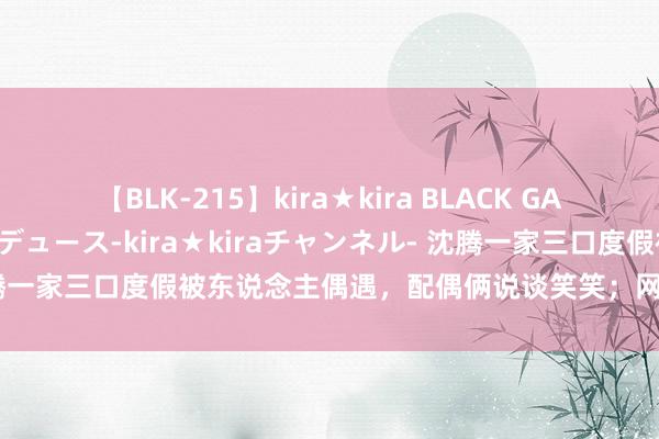 【BLK-215】kira★kira BLACK GAL 黒ギャル・EMIRIプロデュース-kira★kiraチャンネル- 沈腾一家三口度假被东说念主偶遇，配偶俩说谈笑笑；网友：王琦胖成贾玲