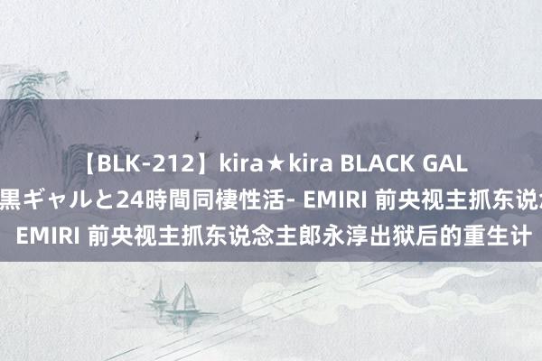 【BLK-212】kira★kira BLACK GAL レンタル痴女GAL-日焼け黒ギャルと24時間同棲性活- EMIRI 前央视主抓东说念主郎永淳出狱后的重生计