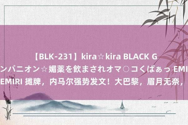 【BLK-231】kira☆kira BLACK GAL 黒ギャル中出し温泉コンパニオン☆媚薬を飲まされオマ○コくぱぁっ EMIRI 摊牌，内马尔强势发文！大巴黎，眉月无奈，球迷：糊口这样了！