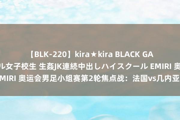 【BLK-220】kira★kira BLACK GAL 留年5年目のお姉黒ギャル女子校生 生姦JK連続中出しハイスクール EMIRI 奥运会男足小组赛第2轮焦点战：法国vs几内亚！数据领路与前瞻