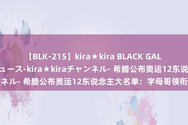 【BLK-215】kira★kira BLACK GAL 黒ギャル・EMIRIプロデュース-kira★kiraチャンネル- 希腊公布奥运12东说念主大名单：字母哥领衔