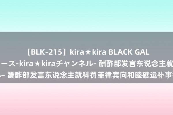 【BLK-215】kira★kira BLACK GAL 黒ギャル・EMIRIプロデュース-kira★kiraチャンネル- 酬酢部发言东说念主就科罚菲律宾向和睦礁运补事答记者问