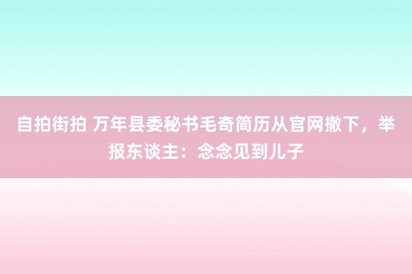 自拍街拍 万年县委秘书毛奇简历从官网撤下，举报东谈主：念念见到儿子