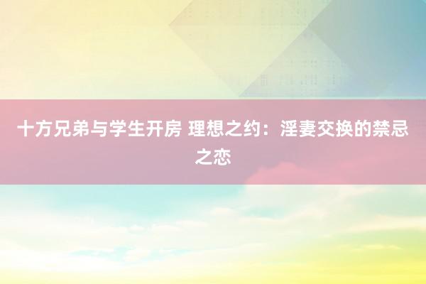 十方兄弟与学生开房 理想之约：淫妻交换的禁忌之恋