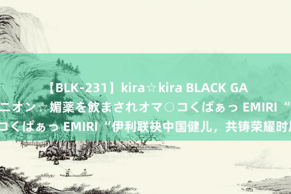 【BLK-231】kira☆kira BLACK GAL 黒ギャル中出し温泉コンパニオン☆媚薬を飲まされオマ○コくぱぁっ EMIRI “伊利联袂中国健儿，共铸荣耀时辰”