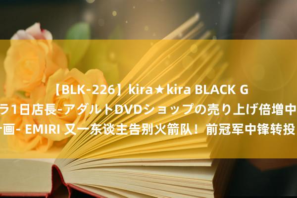 【BLK-226】kira★kira BLACK GAL 黒ギャル露出セクハラ1日店長-アダルトDVDショップの売り上げ倍増中出し計画- EMIRI 又一东谈主告别火箭队！前冠军中锋转投巴黎男篮，发晓谕别突显高情商