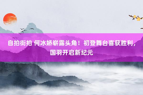 自拍街拍 何冰娇崭露头角！初登舞台喜获胜利，国羽开启新纪元