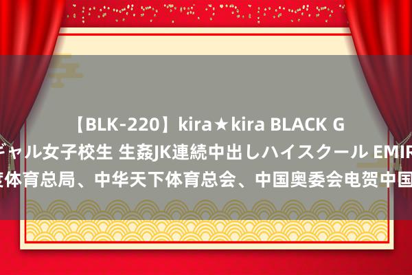 【BLK-220】kira★kira BLACK GAL 留年5年目のお姉黒ギャル女子校生 生姦JK連続中出しハイスクール EMIRI 国度体育总局、中华天下体育总会、中国奥委会电贺中国体育代表团比赛首日取得开门红