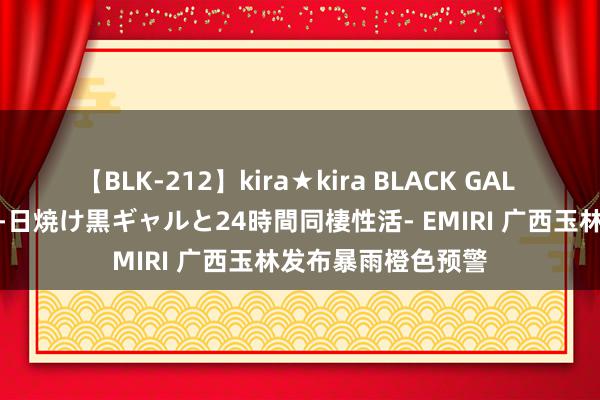 【BLK-212】kira★kira BLACK GAL レンタル痴女GAL-日焼け黒ギャルと24時間同棲性活- EMIRI 广西玉林发布暴雨橙色预警